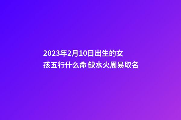 2023年2月10日出生的女孩五行什么命 缺水火周易取名